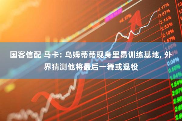 国客信配 马卡: 乌姆蒂蒂现身里昂训练基地, 外界猜测他将最后一舞或退役
