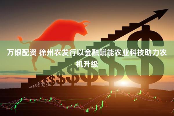 万银配资 徐州农发行以金融赋能农业科技助力农机升级