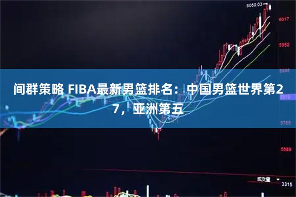 间群策略 FIBA最新男篮排名：中国男篮世界第27，亚洲第五