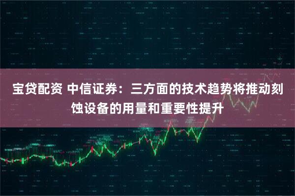 宝贷配资 中信证券：三方面的技术趋势将推动刻蚀设备的用量和重要性提升