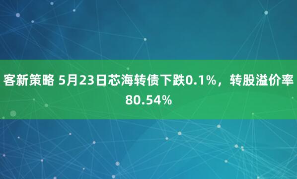客新策略 5月23日芯海转债下跌0.1%，转股溢价率80.54%