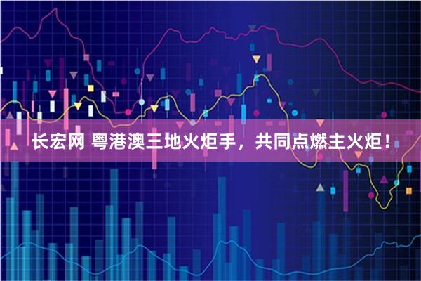 长宏网 粤港澳三地火炬手，共同点燃主火炬！