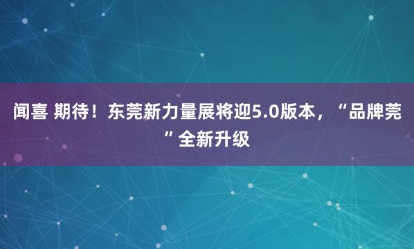 闻喜 期待！东莞新力量展将迎5.0版本，“品牌莞”全新升级