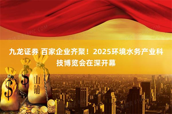 九龙证券 百家企业齐聚！2025环境水务产业科技博览会在深开幕