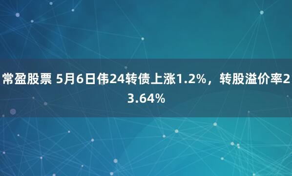 常盈股票 5月6日伟24转债上涨1.2%，转股溢价率23.64%