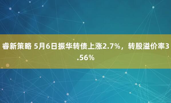 睿新策略 5月6日振华转债上涨2.7%，转股溢价率3.56%