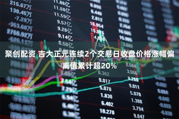 聚创配资 吉大正元连续2个交易日收盘价格涨幅偏离值累计超20%
