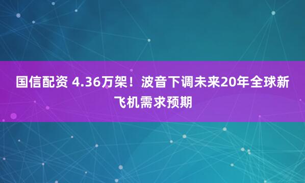 国信配资 4.36万架！波音下调未来20年全球新飞机需求预期