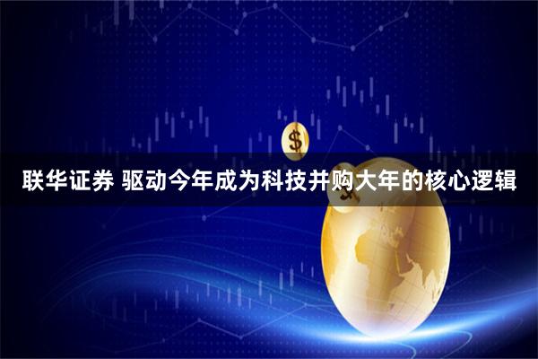 联华证券 驱动今年成为科技并购大年的核心逻辑