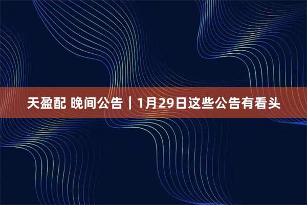 天盈配 晚间公告｜1月29日这些公告有看头