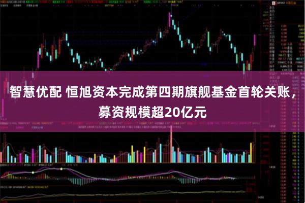 智慧优配 恒旭资本完成第四期旗舰基金首轮关账，募资规模超20亿元