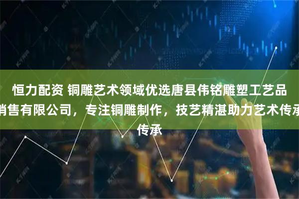 恒力配资 铜雕艺术领域优选唐县伟铭雕塑工艺品销售有限公司，专注铜雕制作，技艺精湛助力艺术传承