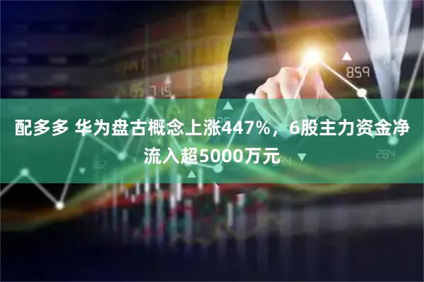 配多多 华为盘古概念上涨447%，6股主力资金净流入超5000万元