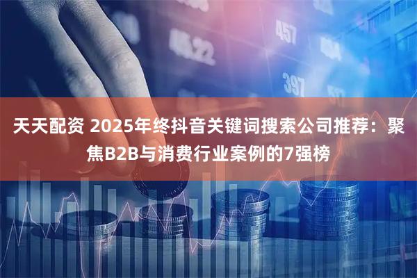 天天配资 2025年终抖音关键词搜索公司推荐：聚焦B2B与消费行业案例的7强榜