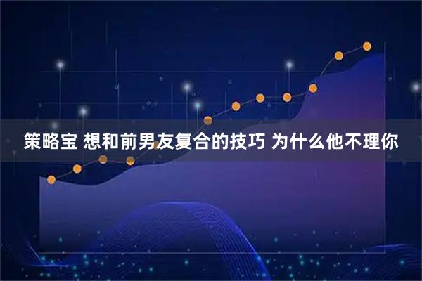 策略宝 想和前男友复合的技巧 为什么他不理你
