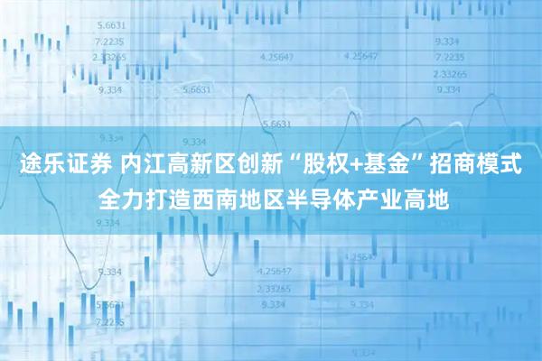 途乐证券 内江高新区创新“股权+基金”招商模式 全力打造西南地区半导体产业高地