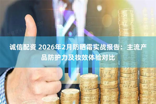 诚信配资 2026年2月防晒霜实战报告：主流产品防护力及妆效体验对比