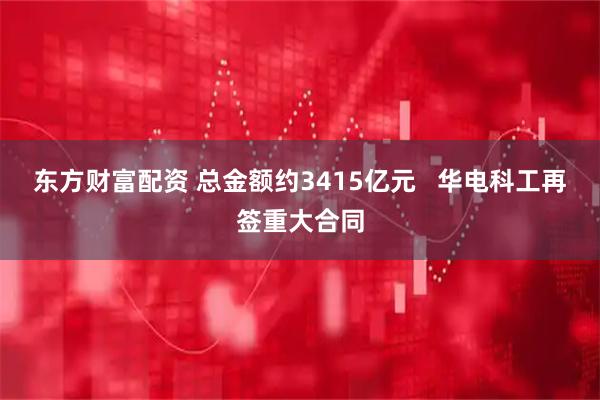 东方财富配资 总金额约3415亿元   华电科工再签重大合同