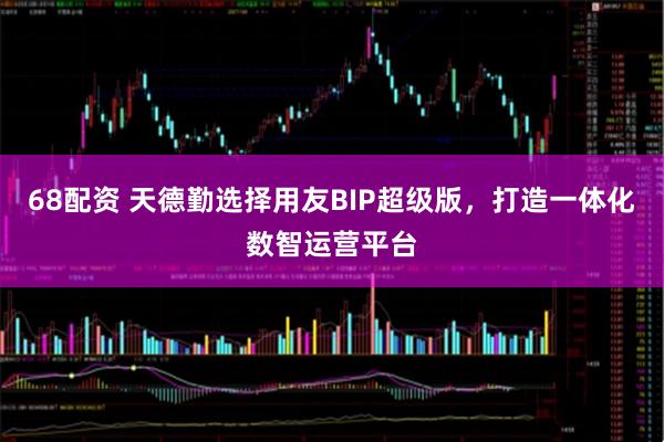 68配资 天德勤选择用友BIP超级版，打造一体化数智运营平台