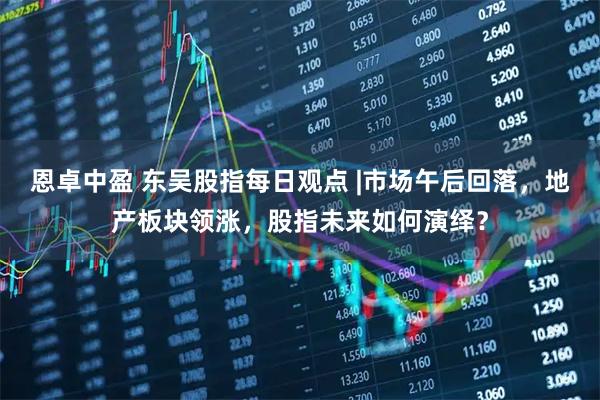 恩卓中盈 东吴股指每日观点 |市场午后回落，地产板块领涨，股指未来如何演绎？